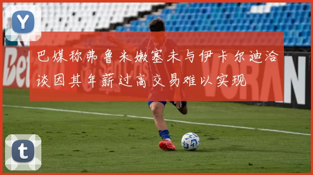 巴媒称弗鲁米嫩塞未与伊卡尔迪洽谈因其年薪过高交易难以实现