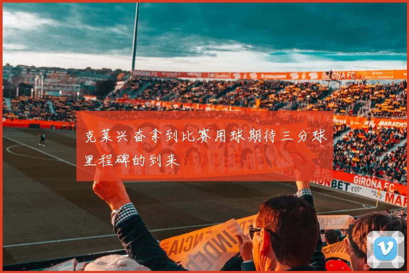 克莱兴奋拿到比赛用球期待三分球里程碑的到来