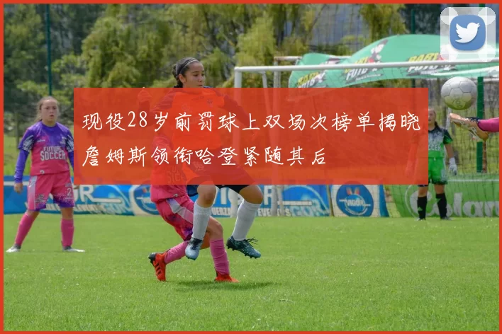 现役28岁前罚球上双场次榜单揭晓詹姆斯领衔哈登紧随其后
